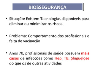 BIOSSEGURANÇA

• Situação: Existem Tecnologias disponíveis para
  eliminar ou minimizar os riscos.

• Problema: Comportamento dos profissionais e
  falta de vacinação

• Anos 70, profissionais de saúde possuem mais
  casos de infecções como Hep, TB, Shiguelose
  do que os de outras atividades
 