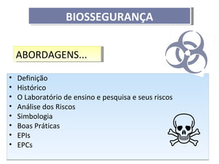BIOSSEGURANÇA


    ABORDAGENS...

•   Definição
•   Histórico
•   O Laboratório de ensino e pesquisa e seus riscos
•   Análise dos Riscos
•   Simbologia
•   Boas Práticas
•   EPIs
•   EPCs
 