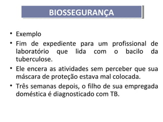 BIOSSEGURANÇA

• Exemplo
• Fim de expediente para um profissional de
  laboratório que lida com o bacilo da
  tuberculose.
• Ele encera as atividades sem perceber que sua
  máscara de proteção estava mal colocada.
• Três semanas depois, o filho de sua empregada
  doméstica é diagnosticado com TB.
 