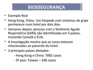 BIOSSEGURANÇA
• Exemplo Real
• Hong Kong, China. Um hóspede com sintomas de gripe
  permanece num hotel por dois dias.
• Semanas depois, pessoas com a Síndrome Aguda
  Respiratória (SARS) são identificadas em 5 países,
  incluindo Canadá e EUA.
• A investigação mostra que os casos estavam
  relacionados ao paciente do hotel.
• 3 principais países afetados:
      - Hong Kong e China: 7082 casos
      - 3º país: Taiwan – 346 casos
 