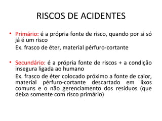 RISCOS DE ACIDENTES
• Primário: é a própria fonte de risco, quando por si só
  já é um risco
  Ex. frasco de éter, material pérfuro-cortante

• Secundário: é a própria fonte de riscos + a condição
  insegura ligada ao humano
  Ex. frasco de éter colocado próximo a fonte de calor,
  material pérfuro-cortante descartado em lixos
  comuns e o não gerenciamento dos resíduos (que
  deixa somente com risco primário)
 