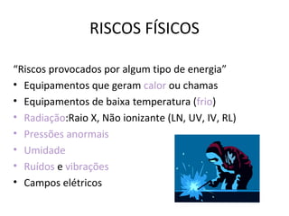 RISCOS FÍSICOS

“Riscos provocados por algum tipo de energia”
• Equipamentos que geram calor ou chamas
• Equipamentos de baixa temperatura (frio)
• Radiação:Raio X, Não ionizante (LN, UV, IV, RL)
• Pressões anormais
• Umidade
• Ruídos e vibrações
• Campos elétricos
 