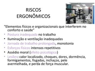 RISCOS
        ERGONÔMICOS
“Elementos físicos e organizacionais que interferem no
  conforto e saúde”
• Postura inadequada no trabalho
• Iluminação e ventilação inadequadas
• Jornada de trabalho prolongada, monotonia
• Esforços físicos intensos repetitivos
• Assédio moral (efeito psicológico)
• Lesões: calor localizado, choques, dores, dormência,
  formigamentos, fisgadas, inchaços, pele
  avermelhada, e perda de força muscular.
 