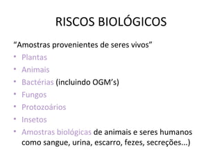 RISCOS BIOLÓGICOS
“Amostras provenientes de seres vivos”
• Plantas
• Animais
• Bactérias (incluindo OGM’s)
• Fungos
• Protozoários
• Insetos
• Amostras biológicas de animais e seres humanos
  como sangue, urina, escarro, fezes, secreções...)
 