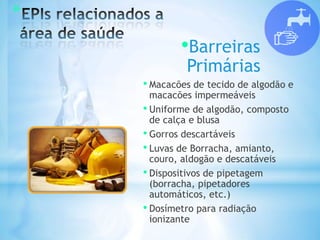 *
•Barreiras
Primárias
• Macacões de tecido de algodão e
macacões impermeáveis
• Uniforme de algodão, composto
de calça e blusa
• Gorros descartáveis
• Luvas de Borracha, amianto,
couro, aldogão e descatáveis
• Dispositivos de pipetagem
(borracha, pipetadores
automáticos, etc.)
• Dosímetro para radiação
ionizante
 