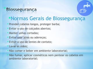 *
•Normas Gerais de Biossegurança
• Prender cabelos longos, proteger barba;
• Evitar o uso de calçados abertos;
• Manter unhas cortadas;
• Evitar usar jóias ou adereços;
• Evitar o uso de lentes de contato;
• Lavar as mãos;
• Não comer e beber em ambiente laboratorial;
• Não fumar, aplicar cosméticos nem pentear os cabelos em
ambiente laboratorial;
 