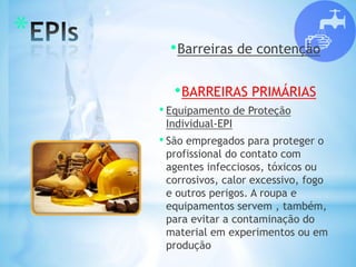* •Barreiras de contenção
•BARREIRAS PRIMÁRIAS
• Equipamento de Proteção
Individual-EPI
• São empregados para proteger o
profissional do contato com
agentes infecciosos, tóxicos ou
corrosivos, calor excessivo, fogo
e outros perigos. A roupa e
equipamentos servem , também,
para evitar a contaminação do
material em experimentos ou em
produção
 