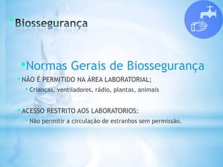 *
•Normas Gerais de Biossegurança
• NÃO É PERMITIDO NA ÁREA LABORATORIAL;
• Crianças, ventiladores, rádio, plantas, animais
• ACESSO RESTRITO AOS LABORATORIOS:
• Não permitir a circulação de estranhos sem permissão.
 