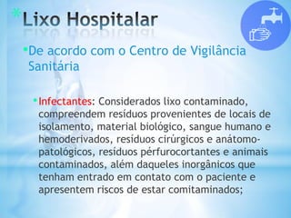 *
•De acordo com o Centro de Vigilância
Sanitária
•Infectantes: Considerados lixo contaminado,
compreendem resíduos provenientes de locais de
isolamento, material biológico, sangue humano e
hemoderivados, resíduos cirúrgicos e anátomo-
patológicos, resíduos pérfurocortantes e animais
contaminados, além daqueles inorgânicos que
tenham entrado em contato com o paciente e
apresentem riscos de estar comitaminados;
 
