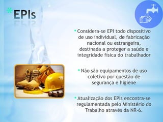 *
• Considera-se EPI todo dispositivo
de uso individual, de fabricação
nacional ou estrangeira,
destinada a proteger a saúde e
integridade física do trabalhador
• Não são equipamentos de uso
coletivo por questão de
segurança e higiene
• Atualização dos EPIs encontra-se
regulamentada pelo Ministério do
Trabalho através da NR-6.
 