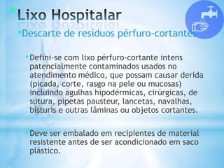 *
•Descarte de resíduos pérfuro-cortantes
•Defini-se com lixo pérfuro-cortante intens
patencialmente contaminados usados no
atendimento médico, que possam causar derida
(picada, corte, rasgo na pele ou mucosas)
incluindo agulhas hipodérmicas, cirúrgicas, de
sutura, pipetas pausteur, lancetas, navalhas,
bisturis e outras lâminas ou objetos cortantes.
•Deve ser embalado em recipientes de material
resistente antes de ser acondicionado em saco
plástico.
 