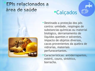 *
•Calçados
• Destinado a proteção dos pés
contra: umidade, respingos de
substancias químicas ou material
biológico, derramamento de
líquidos quentes e solventes,
impacto de objetos diversos,
cacos provenientes da quebra de
vidrarias, materiais
perfurocortantes.
• Características: antiderrapantes,
estéril, couro, sintético,
borracha.
 