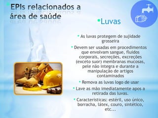 *
•Luvas
• As luvas protegem de sujidade
grosseira
• Devem ser usadas em procedimentos
que envolvam sangue, fluidos
corporais, secreções, excreções
(exceto suor) membranas mucosas,
pele não integra e durante a
manipulação de artigos
contaminados
• Remova as luvas logo de usar
• Lave as mão imediatamente apos a
retirada das luvas.
• Caracteristicas: estéril, uso único,
borracha, látex, couro, sintético,
etc...
 