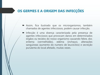 OS GERMES E A ORIGEM DAS INFECÇÕES
 Assim, fica ilustrado que os microrganismos, também
chamados de agentes infecciosos, podem causar infecção.
 Infecção é uma doença caracterizada pela presença de
agentes infecciosos que provocam danos em determinados
órgãos ou tecidos do nosso organismo causando febre, dor,
eritema (vermelhidão), edema (inchaço), alterações
sanguíneas (aumento do numero de leucócitos) e secreção
purulenta do local afetado, muitas vezes.
 