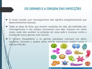 OS GERMES E A ORIGEM DAS INFECÇÕES
 O nosso contato com microrganismos não significa obrigatoriamente que
desenvolveremos doenças.
 Todas as áreas da Terra, que reúnem condições de vida, são habitadas por
microrganismos e nós sempre convivemos com eles; inclusive em nosso
corpo, onde eles auxiliam na proteção de nossa pele e mucosas contra a
invasão de outros germes mais nocivos.
 O homem (hospedeiro) e os germes (parasitas) convivem em pleno
equilíbrio. Somente a quebra desta relação harmoniosa poderá causar a
doença infecção.
 