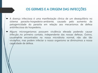 OS GERMES E A ORIGEM DAS INFECÇÕES
 A doença infecciosa é uma manifestação clínica de um desequilíbrio no
sistema parasito-hospedeiro-ambiente, causado pelo aumento da
patogenicidade do parasita em relação aos mecanismos de defesa
antiinfecciosa do hospedeiro,
 Alguns microrganismos possuem virulência elevada podendo causar
infecção no primeiro contato, independente das nossas defesas. Outros,
usualmente encontrados na nossa microbiota normal, não são tão
virulentos, mas podem infectar o nosso organismo se diminuímos a nossa
capacidade de defesa.
 