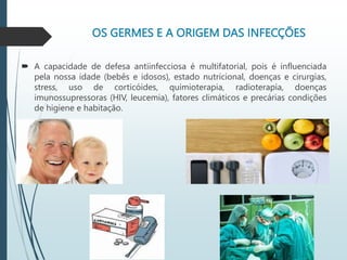 OS GERMES E A ORIGEM DAS INFECÇÕES
 A capacidade de defesa antiinfecciosa é multifatorial, pois é influenciada
pela nossa idade (bebês e idosos), estado nutricional, doenças e cirurgias,
stress, uso de corticóides, quimioterapia, radioterapia, doenças
imunossupressoras (HIV, leucemia), fatores climáticos e precárias condições
de higiene e habitação.
 