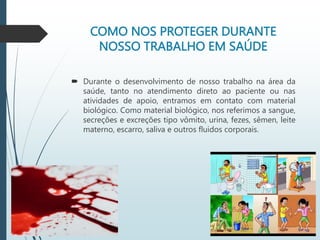 COMO NOS PROTEGER DURANTE
NOSSO TRABALHO EM SAÚDE
 Durante o desenvolvimento de nosso trabalho na área da
saúde, tanto no atendimento direto ao paciente ou nas
atividades de apoio, entramos em contato com material
biológico. Como material biológico, nos referimos a sangue,
secreções e excreções tipo vômito, urina, fezes, sêmen, leite
materno, escarro, saliva e outros fluidos corporais.
 