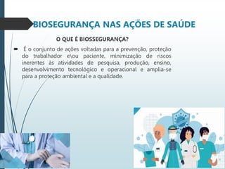 BIOSEGURANÇA NAS AÇÕES DE SAÚDE
O QUE É BIOSSEGURANÇA?
 É o conjunto de ações voltadas para a prevenção, proteção
do trabalhador eou paciente, minimização de riscos
inerentes às atividades de pesquisa, produção, ensino,
desenvolvimento tecnológico e operacional e amplia-se
para a proteção ambiental e a qualidade.
 
