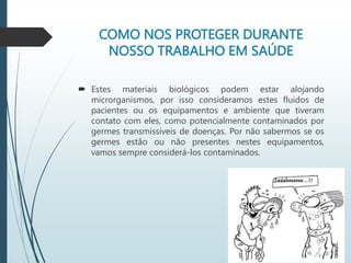 COMO NOS PROTEGER DURANTE
NOSSO TRABALHO EM SAÚDE
 Estes materiais biológicos podem estar alojando
microrganismos, por isso consideramos estes fluidos de
pacientes ou os equipamentos e ambiente que tiveram
contato com eles, como potencialmente contaminados por
germes transmissíveis de doenças. Por não sabermos se os
germes estão ou não presentes nestes equipamentos,
vamos sempre considerá-los contaminados.
 