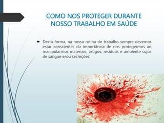 COMO NOS PROTEGER DURANTE
NOSSO TRABALHO EM SAÚDE
 Desta forma, na nossa rotina de trabalho sempre devemos
estar conscientes da importância de nos protegermos ao
manipularmos materiais, artigos, resíduos e ambiente sujos
de sangue e/ou secreções.
 