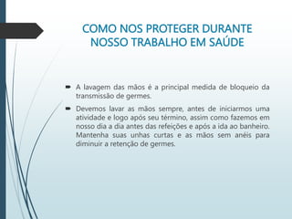 COMO NOS PROTEGER DURANTE
NOSSO TRABALHO EM SAÚDE
 A lavagem das mãos é a principal medida de bloqueio da
transmissão de germes.
 Devemos lavar as mãos sempre, antes de iniciarmos uma
atividade e logo após seu término, assim como fazemos em
nosso dia a dia antes das refeições e após a ida ao banheiro.
Mantenha suas unhas curtas e as mãos sem anéis para
diminuir a retenção de germes.
 