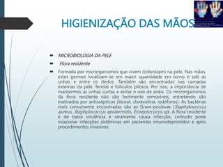 HIGIENIZAÇÃO DAS MÃOS
 MICROBIOLOGIA DA PELE
 Flora residente
 Formada por microrganismos que vivem (colonizam) na pele. Nas mãos,
estes germes localizam-se em maior quantidade em torno e sob as
unhas e entre os dedos. Também são encontradas nas camadas
externas da pele, fendas e folículos pilosos. Por isso, a importância de
mantermos as unhas curtas e evitar o uso de anéis. Os microrganismos
da flora residente não são facilmente removíveis, entretando são
inativados por antissépticos (álcool, clorexidina, iodóforos). As bactérias
mais comumente encontradas são as Gram-positivas (Staphylococcus
aureus, Staphylococcus epidermidis, Estreptococos sp). A flora residente
é de baixa virulência e raramente causa infecção, contudo pode
ocasionar infecções sistêmicas em pacientes imunodeprimidos e após
procedimentos invasivos.
 