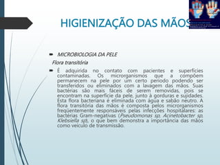 HIGIENIZAÇÃO DAS MÃOS
 MICROBIOLOGIA DA PELE
Flora transitória
 É adquirida no contato com pacientes e superfícies
contaminadas. Os microrganismos que a compõem
permanecem na pele por um certo período podendo ser
transferidos ou eliminados com a lavagem das mãos. Suas
bactérias são mais fáceis de serem removidas, pois se
encontram na superfície da pele, junto à gorduras e sujidades.
Esta flora bacteriana é eliminada com água e sabão neutro. A
flora transitória das mãos é composta pelos microrganismos
freqüentemente responsáveis pelas infecções hospitalares: as
bactérias Gram-negativas (Pseudomonas sp, Acinetobacter sp,
Klebsiella sp), o que bem demonstra a importância das mãos
como veículo de transmissão.
 