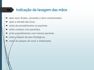 Indicação da lavagem das mãos
 após tocar fluidos, secreções e itens contaminados;
 após a retirada das luvas;
 antes de procedimentos no paciente;
 entre contatos com pacientes;
 entre procedimentos num mesmo paciente;
 antes e depois de atos fisiológicos;
 antes do preparo de soros e medicações.
28
 