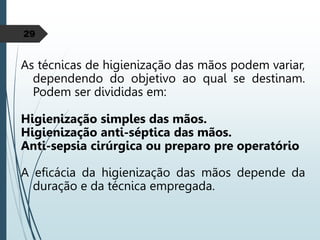 29
As técnicas de higienização das mãos podem variar,
dependendo do objetivo ao qual se destinam.
Podem ser divididas em:
Higienização simples das mãos.
Higienização anti-séptica das mãos.
Anti-sepsia cirúrgica ou preparo pre operatório
A eficácia da higienização das mãos depende da
duração e da técnica empregada.
 