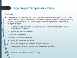 Higienização Simples das Mãos
Finalidade
 Remover os microrganismos que colonizam as camadas superficiais da pele,
assim como o suor, a oleosidade e as células mortas, retirando a sujidade que
propícia à permanência e à proliferação de microrganismos. Indica-se a
lavagem simples:
• Quando as mãos estiverem visivelmente sujas ou contaminadas com sangue e
outros fluidos corporais;
• Ao iniciar o turno de trabalho;
• Após ir ao banheiro;
• Antes e depois das refeições;
• Antes de preparo de alimentos;
• Antes de preparo e manipulação de medicamentos;
• Nas situações descritas a seguir para preparação alcoólica.
 Duração do procedimento: 40 a 60 seg.
31
 