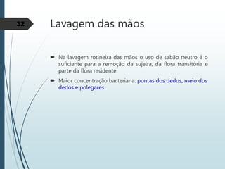 Lavagem das mãos
 Na lavagem rotineira das mãos o uso de sabão neutro é o
suficiente para a remoção da sujeira, da flora transitória e
parte da flora residente.
 Maior concentração bacteriana: pontas dos dedos, meio dos
dedos e polegares.
32
 