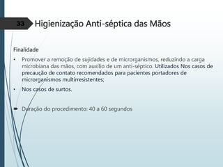 Higienização Anti-séptica das Mãos
Finalidade
• Promover a remoção de sujidades e de microrganismos, reduzindo a carga
microbiana das mãos, com auxílio de um anti-séptico. Utilizados Nos casos de
precaução de contato recomendados para pacientes portadores de
microrganismos multirresistentes;
• Nos casos de surtos.
 Duração do procedimento: 40 a 60 segundos
33
 