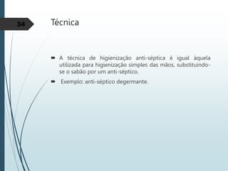 Técnica
 A técnica de higienização anti-séptica é igual àquela
utilizada para higienização simples das mãos, substituindo-
se o sabão por um anti-séptico.
 Exemplo: anti-séptico degermante.
34
 