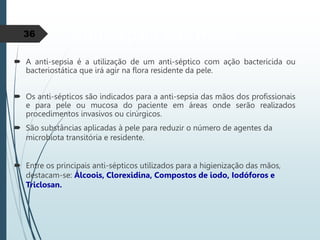 Anti-sepsia das mãos
 A anti-sepsia é a utilização de um anti-séptico com ação bactericida ou
bacteriostática que irá agir na flora residente da pele.
 Os anti-sépticos são indicados para a anti-sepsia das mãos dos profissionais
e para pele ou mucosa do paciente em áreas onde serão realizados
procedimentos invasivos ou cirúrgicos.
 São substâncias aplicadas à pele para reduzir o número de agentes da
microbiota transitória e residente.
 Entre os principais anti-sépticos utilizados para a higienização das mãos,
destacam-se: Álcoois, Clorexidina, Compostos de iodo, Iodóforos e
Triclosan.
36
 