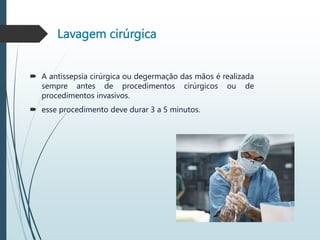 Lavagem cirúrgica
 A antissepsia cirúrgica ou degermação das mãos é realizada
sempre antes de procedimentos cirúrgicos ou de
procedimentos invasivos.
 esse procedimento deve durar 3 a 5 minutos.
 