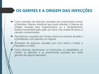 OS GERMES E A ORIGEM DAS INFECÇÕES
 Como exemplo de doenças causadas por protozoários temos
a Giardíase, doença intestinal que causa diarréia, a Doença de
Chagas causada pelo trypanossoma ou a Toxoplasmose,
doença transmitida pelo gato ou carne mal cozida de porco e
carneiro contaminados.
 Das doenças causadas por fungos, temos as micoses de pele e
a Candidíase oral (sapinho) ou vaginal.
 Exemplos de doenças causadas por vírus temos a Gripe, a
Hepatites e a AIDS.
 Como doenças bacterianas, os furúnculos, as amigdalites, as
cistites, as diarréias e as pneumonias causadas por estes
germes são alguns exemplos.
 