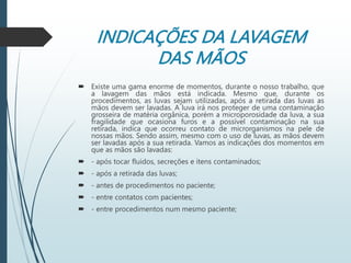 INDICAÇÕES DA LAVAGEM
DAS MÃOS
 Existe uma gama enorme de momentos, durante o nosso trabalho, que
a lavagem das mãos está indicada. Mesmo que, durante os
procedimentos, as luvas sejam utilizadas, após a retirada das luvas as
mãos devem ser lavadas. A luva irá nos proteger de uma contaminação
grosseira de matéria orgânica, porém a microporosidade da luva, a sua
fragilidade que ocasiona furos e a possível contaminação na sua
retirada, indica que ocorreu contato de microrganismos na pele de
nossas mãos. Sendo assim, mesmo com o uso de luvas, as mãos devem
ser lavadas após a sua retirada. Vamos as indicações dos momentos em
que as mãos são lavadas:
 - após tocar fluidos, secreções e itens contaminados;
 - após a retirada das luvas;
 - antes de procedimentos no paciente;
 - entre contatos com pacientes;
 - entre procedimentos num mesmo paciente;
 