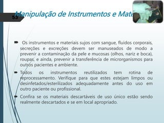 Manipulação de Instrumentos e Materiais
 Os instrumentos e materiais sujos com sangue, fluidos corporais,
secreções e excreções devem ser manuseados de modo a
prevenir a contaminação da pele e mucosas (olhos, nariz e boca),
roupas, e ainda, prevenir a transferência de microrganismos para
outros pacientes e ambiente.
 Todos os instrumentos reutilizados tem rotina de
reprocessamento. Verifique para que estes estejam limpos ou
desinfetados/esterilizados adequadamente antes do uso em
outro paciente ou profissional.
 Confira se os materiais descartáveis de uso único estão sendo
realmente descartados e se em local apropriado.
53
 
