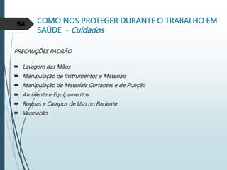 COMO NOS PROTEGER DURANTE O TRABALHO EM
SAÚDE - Cuidados
PRECAUÇÕES PADRÃO
 Lavagem das Mãos
 Manipulação de Instrumentos e Materiais
 Manipulação de Materiais Cortantes e de Punção
 Ambiente e Equipamentos
 Roupas e Campos de Uso no Paciente
 Vacinação
54
 
