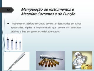 Manipulação de Instrumentos e
Materiais Cortantes e de Punção
 Instrumentos pérfuro-cortantes devem ser descartados em caixas
apropriadas, rígidas e impermeáveis que devem ser colocadas
próximo a área em que os materiais são usados.
55
 
