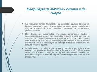 Manipulação de Materiais Cortantes e de
Punção
 Ao manusear, limpar, transportar ou descartar agulhas, lâminas de
barbear, tesouras e outros instrumentos de corte tenha cuidado para
não se acidentar. A estes materiais chamamos de instrumentos
pérfurocortantes.
 Eles devem ser descartados em caixas apropriadas, rígidas e
impermeáveis que devem ser colocadas próximo a área em que os
materiais são usados. Nunca recape agulhas após o uso. Não remova
com as mãos agulhas usadas das seringas descartáveis e não as quebre
ou entorte. Para a reutilização de seringa anestésica descartável ou
carpule, recape a agulha
 introduzindo-a no interior da tampa e pressionando a tampa ao
encontro da parede da bandeja clínica de forma a não utilizar a mão
neste procedimento. Seringas e agulhas reutilizáveis devem ser
transportadas para a área de limpeza e esterilização em caixa de inox
ou bandeja.
 