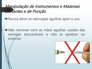 Manipulação de Instrumentos e Materiais
Cortantes e de Punção
Nunca deve-se reencapar agulhas após o uso.
Não remover com as mãos agulhas usadas das
seringas descartáveis e não as quebrar ou
entortar.
59
 