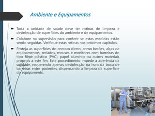 Ambiente e Equipamentos
 Toda a unidade de saúde deve ter rotinas de limpeza e
desinfecção de superfícies do ambiente e de equipamentos.
 Colabore na supervisão para conferir se estas medidas estão
sendo seguidas. Verifique estas rotinas nos próximos capítulos.
 Proteja as superfícies do contato direto, como botões, alças de
equipamentos, teclados, mouses e monitores com barreiras do
tipo filme plástico (PVC), papel alumínio ou outros materiais
próprios a este fim. Este procedimento impede a aderência da
sujidade, requerendo apenas desinfecção na hora da troca de
barreiras entre pacientes, dispensando a limpeza da superfície
do equipamento.
 