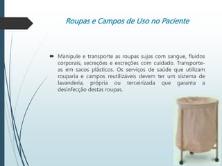 Roupas e Campos de Uso no Paciente
 Manipule e transporte as roupas sujas com sangue, fluidos
corporais, secreções e excreções com cuidado. Transporte-
as em sacos plásticos. Os serviços de saúde que utilizam
rouparia e campos reutilizáveis devem ter um sistema de
lavanderia, própria ou terceirizada que garanta a
desinfecção destas roupas.
 