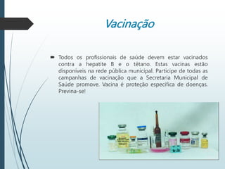 Vacinação
 Todos os profissionais de saúde devem estar vacinados
contra a hepatite B e o tétano. Estas vacinas estão
disponíveis na rede pública municipal. Participe de todas as
campanhas de vacinação que a Secretaria Municipal de
Saúde promove. Vacina é proteção específica de doenças.
Previna-se!
 