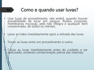 Como e quando usar luvas?
• Usar luvas de procedimento, não estéril, quando houver
possibilidade de tocar em sangue, fluídos corporais,
membranas mucosas, pele não íntegra e qualquer item
contaminado, de todos os clientes;
• Lavar as mãos imediatamente após a retirada das luvas;
• Trocar as luvas entre um procedimento e outro;
• Calçar as luvas imediatamente antes do cuidado a ser
executado, evitando contaminação prévia das mesmas;
65
 