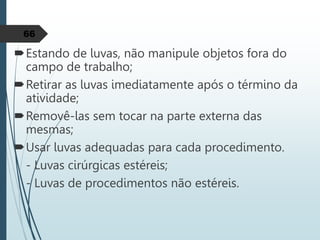 Estando de luvas, não manipule objetos fora do
campo de trabalho;
Retirar as luvas imediatamente após o término da
atividade;
Removê-las sem tocar na parte externa das
mesmas;
Usar luvas adequadas para cada procedimento.
- Luvas cirúrgicas estéreis;
- Luvas de procedimentos não estéreis.
66
 