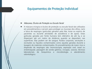 Equipamentos de Proteção Individual
 Máscaras, Óculos de Proteção ou Escudo Facial
 A máscara cirúrgica e óculos de proteção ou escudo facial são utilizados
em procedimentos e servem para proteger as mucosas dos olhos, nariz
e boca de respingos (gotículas) gerados pela fala, tosse ou espirro de
pacientes ou durante atividades de assistência e de apoio. Estas
gotículas geradas por fonte humana tem diâmetro de até 5μ e se
dispersam até um metro de distância quando se depositam nas
superfícies. Elas podem ser de sangue, fluidos corporais, secreções e
excreções ou líquidos contaminados como aquelas geradas durante a
lavagem de materiais contaminados. Os procedimentos de maior risco e
dispersão de respingos são: broncoscopia, aspiração oral, nasal ou
endotraqueal, passagem de sonda gástrica, cirurgias, suturas, técnicas
laboratoriais de bioquímica e microbiologia e atendimento
odontológico.
 