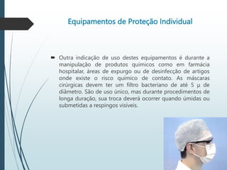 Equipamentos de Proteção Individual
 Outra indicação de uso destes equipamentos é durante a
manipulação de produtos químicos como em farmácia
hospitalar, áreas de expurgo ou de desinfecção de artigos
onde existe o risco químico de contato. As máscaras
cirúrgicas devem ter um filtro bacteriano de até 5 μ de
diâmetro. São de uso único, mas durante procedimentos de
longa duração, sua troca deverá ocorrer quando úmidas ou
submetidas a respingos visíveis.
 